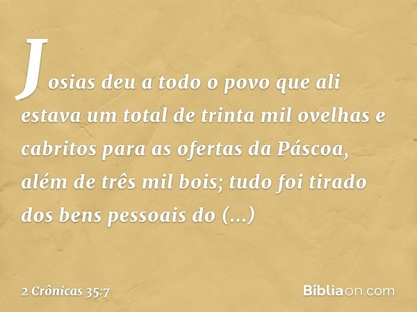 Josias deu a todo o povo que ali estava um total de trinta mil ovelhas e cabritos para as ofertas da Páscoa, além de três mil bois; tudo foi tirado dos bens pes