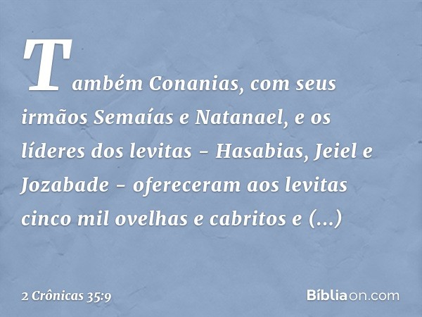 Também Conanias, com seus irmãos Semaías e Natanael, e os líderes dos levitas - Hasabias, Jeiel e Jozabade - ofereceram aos levitas cinco mil ovelhas e cabritos