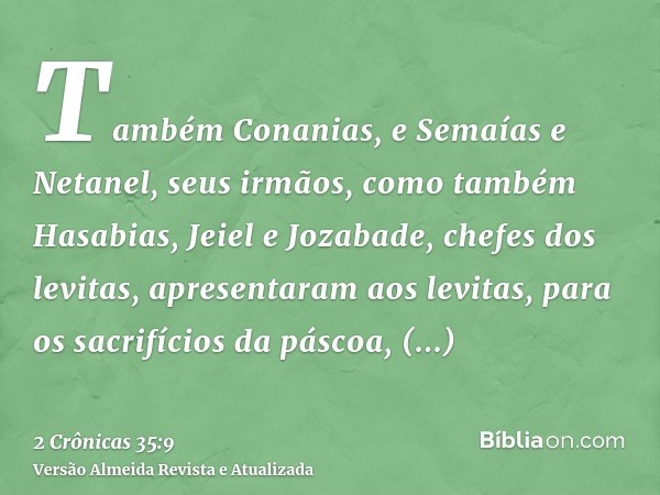 Também Conanias, e Semaías e Netanel, seus irmãos, como também Hasabias, Jeiel e Jozabade, chefes dos levitas, apresentaram aos levitas, para os sacrifícios da 