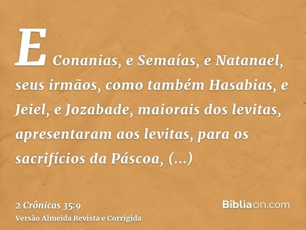 E Conanias, e Semaías, e Natanael, seus irmãos, como também Hasabias, e Jeiel, e Jozabade, maiorais dos levitas, apresentaram aos levitas, para os sacrifícios d