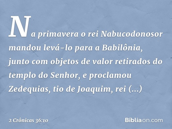 Na primavera o rei Nabucodonosor man­dou levá-lo para a Babilônia, junto com objetos de valor retirados do templo do Senhor, e proclamou Zedequias, tio de Joaqu