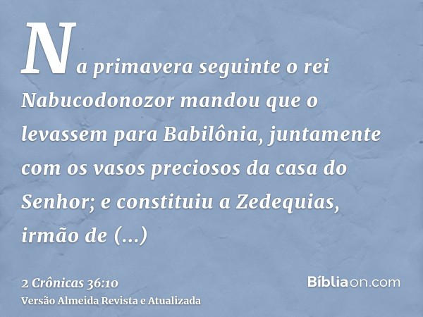 Na primavera seguinte o rei Nabucodonozor mandou que o levassem para Babilônia, juntamente com os vasos preciosos da casa do Senhor; e constituiu a Zedequias, i