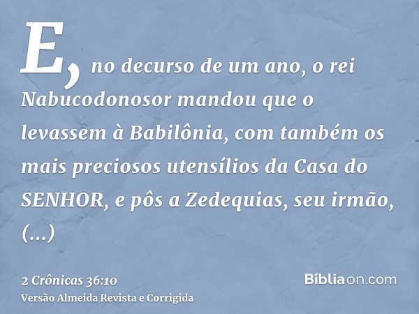 E, no decurso de um ano, o rei Nabucodonosor mandou que o levassem à Babilônia, com também os mais preciosos utensílios da Casa do SENHOR, e pôs a Zedequias, se