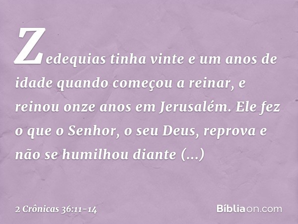 Zedequias tinha vinte e um anos de idade quando começou a reinar, e reinou onze anos em Jerusalém. Ele fez o que o ­Senhor, o seu Deus, reprova e não se humilho