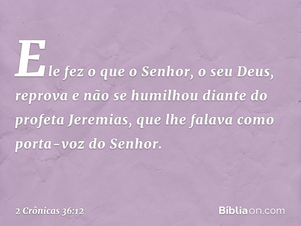 Ele fez o que o ­Senhor, o seu Deus, reprova e não se humilhou diante do profeta Jeremias, que lhe falava como porta-voz do Senhor. -- 2 Crônicas 36:12