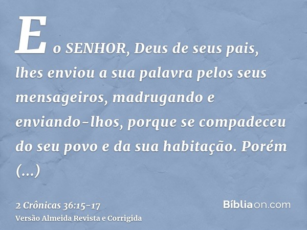 E o SENHOR, Deus de seus pais, lhes enviou a sua palavra pelos seus mensageiros, madrugando e enviando-lhos, porque se compadeceu do seu povo e da sua habitação