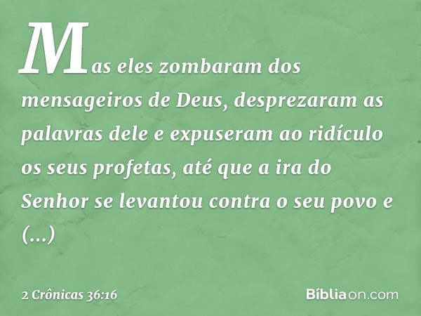 Mas eles zombaram dos mensageiros de Deus, desprezaram as palavras dele e expuseram ao ridículo os seus profetas, até que a ira do Senhor se levantou contra o s