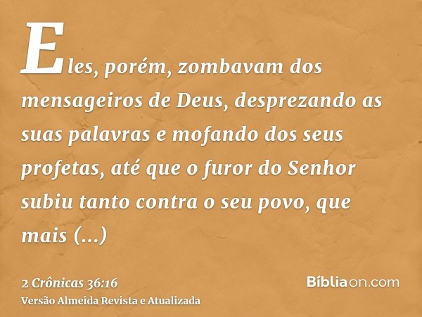 Eles, porém, zombavam dos mensageiros de Deus, desprezando as suas palavras e mofando dos seus profetas, até que o furor do Senhor subiu tanto contra o seu povo