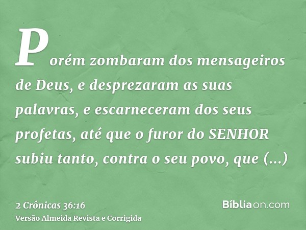 Porém zombaram dos mensageiros de Deus, e desprezaram as suas palavras, e escarneceram dos seus profetas, até que o furor do SENHOR subiu tanto, contra o seu po