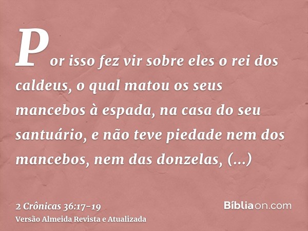 Por isso fez vir sobre eles o rei dos caldeus, o qual matou os seus mancebos à espada, na casa do seu santuário, e não teve piedade nem dos mancebos, nem das do