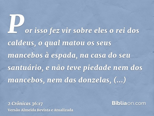 Por isso fez vir sobre eles o rei dos caldeus, o qual matou os seus mancebos à espada, na casa do seu santuário, e não teve piedade nem dos mancebos, nem das do