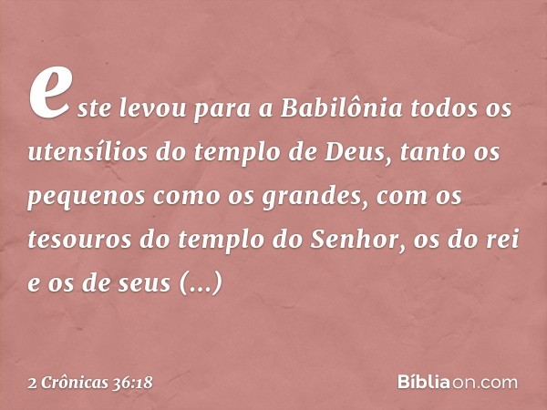 este levou para a Babilônia todos os uten­sílios do templo de Deus, tanto os pequenos como os ­gran­des, com os tesouros do templo do Senhor, os do rei e os de 