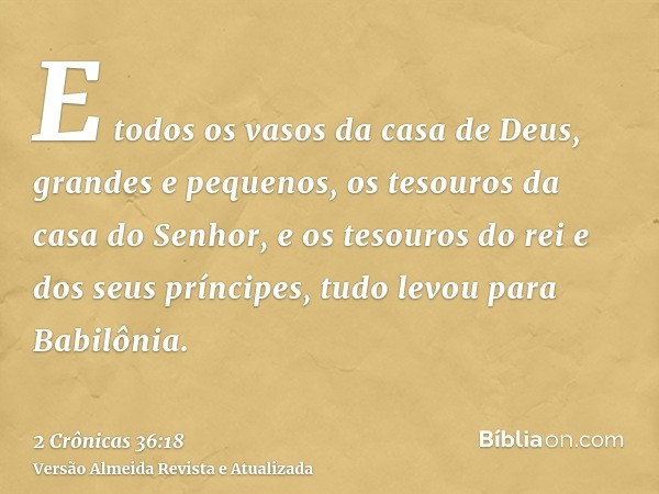 E todos os vasos da casa de Deus, grandes e pequenos, os tesouros da casa do Senhor, e os tesouros do rei e dos seus príncipes, tudo levou para Babilônia.