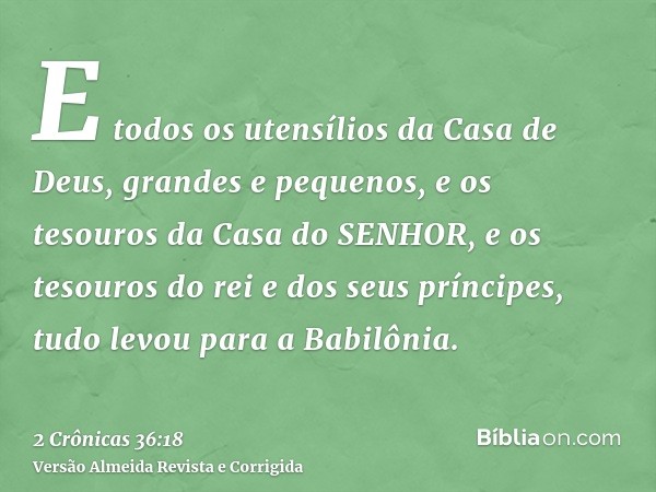 E todos os utensílios da Casa de Deus, grandes e pequenos, e os tesouros da Casa do SENHOR, e os tesouros do rei e dos seus príncipes, tudo levou para a Babilôn