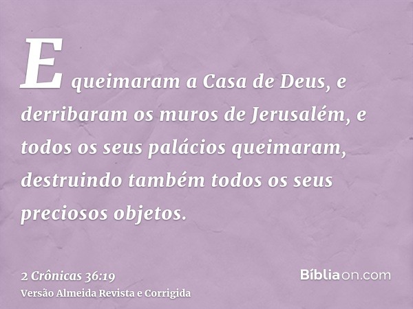 E queimaram a Casa de Deus, e derribaram os muros de Jerusalém, e todos os seus palácios queimaram, destruindo também todos os seus preciosos objetos.