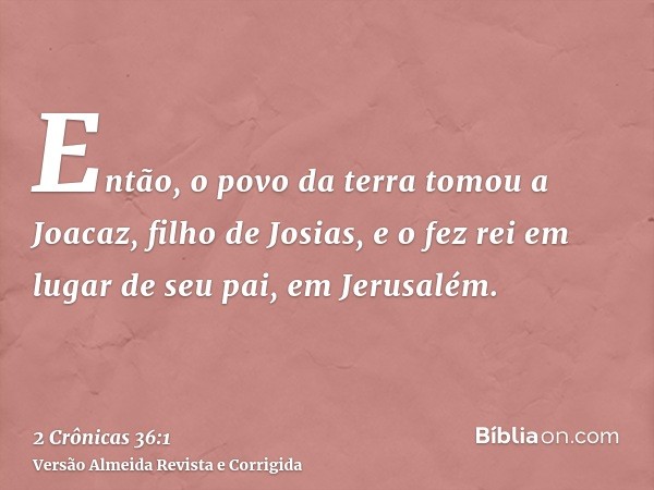 Então, o povo da terra tomou a Joacaz, filho de Josias, e o fez rei em lugar de seu pai, em Jerusalém.
