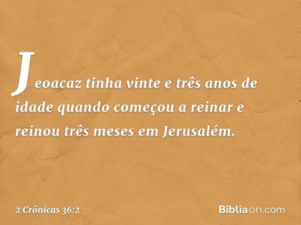 Jeoacaz tinha vinte e três anos de idade quando começou a reinar e reinou três meses em Jerusalém. -- 2 Crônicas 36:2