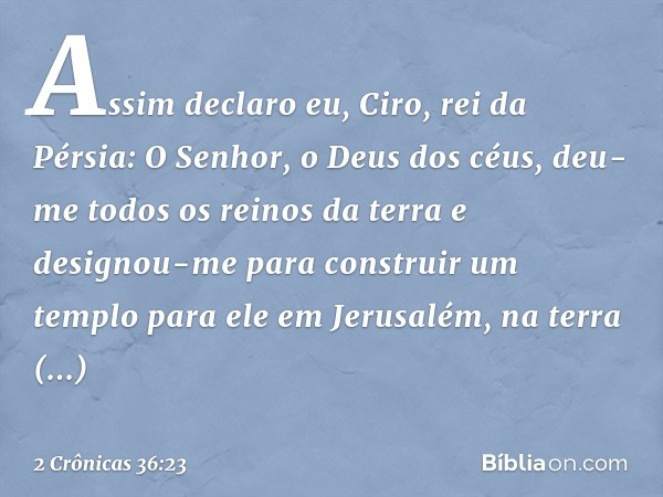 "Assim declaro eu, Ciro, rei da Pérsia:
'O Senhor, o Deus dos céus, deu-me todos os reinos da terra e designou-me para construir um templo para ele em Jerusalém