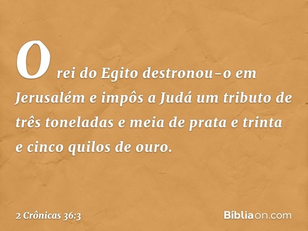 O rei do Egito destronou-o em Jerusalém e impôs a Judá um tributo de três toneladas e meia de prata e trinta e cinco quilos de ouro. -- 2 Crônicas 36:3