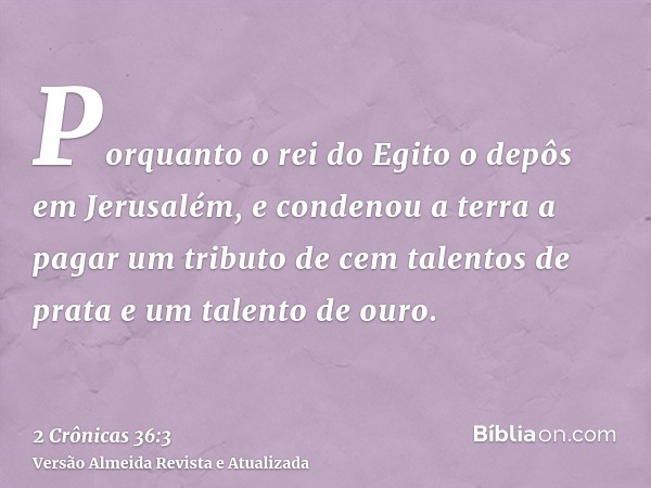 Porquanto o rei do Egito o depôs em Jerusalém, e condenou a terra a pagar um tributo de cem talentos de prata e um talento de ouro.