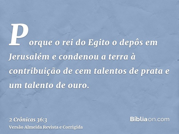 Porque o rei do Egito o depôs em Jerusalém e condenou a terra à contribuição de cem talentos de prata e um talento de ouro.