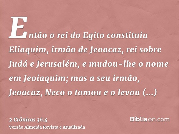 Então o rei do Egito constituiu Eliaquim, irmão de Jeoacaz, rei sobre Judá e Jerusalém, e mudou-lhe o nome em Jeoiaquim; mas a seu irmão, Jeoacaz, Neco o tomou 