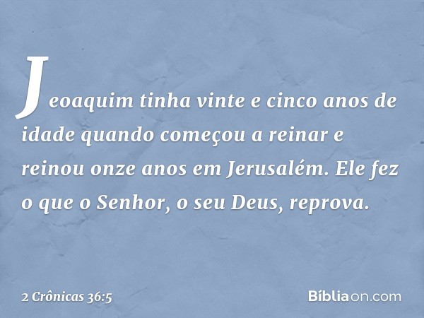 Jeoaquim tinha vinte e cinco anos de idade quando começou a reinar e reinou onze anos em Jerusalém. Ele fez o que o Senhor, o seu Deus, reprova. -- 2 Crônicas 3