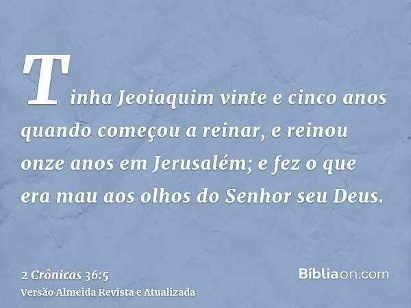 Tinha Jeoiaquim vinte e cinco anos quando começou a reinar, e reinou onze anos em Jerusalém; e fez o que era mau aos olhos do Senhor seu Deus.