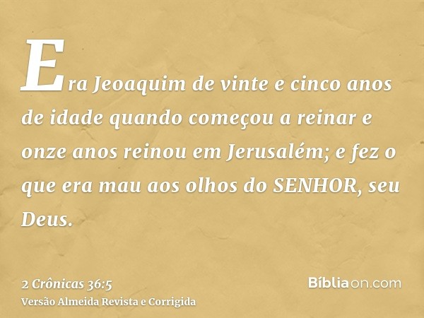 Era Jeoaquim de vinte e cinco anos de idade quando começou a reinar e onze anos reinou em Jerusalém; e fez o que era mau aos olhos do SENHOR, seu Deus.