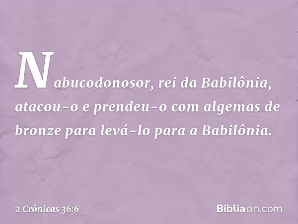 Nabucodonosor, rei da Babilônia, atacou-o e prendeu-o com algemas de bronze para levá-lo para a Babilônia. -- 2 Crônicas 36:6