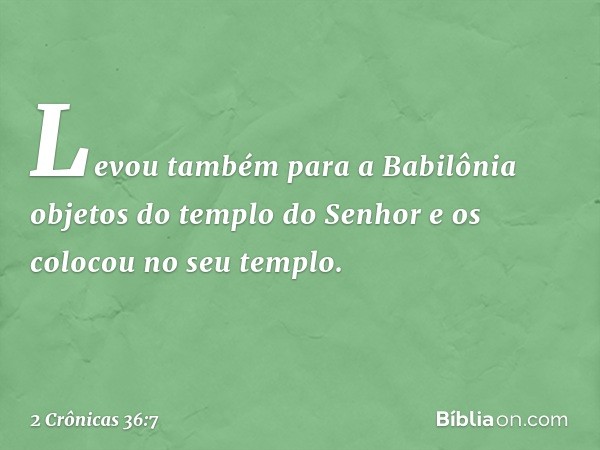 Levou também para a Babilônia objetos do tem­plo do Senhor e os colocou no seu templo. -- 2 Crônicas 36:7