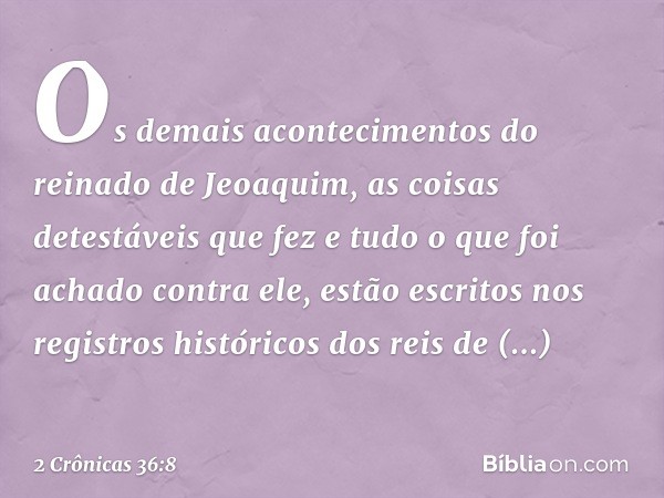 Os demais acontecimentos do reinado de Jeoaquim, as coisas detestáveis que fez e tudo o que foi achado contra ele, estão escritos nos registros históricos dos r