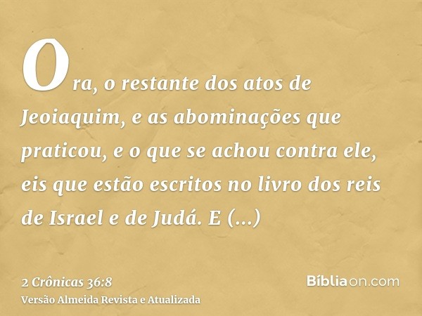 Ora, o restante dos atos de Jeoiaquim, e as abominações que praticou, e o que se achou contra ele, eis que estão escritos no livro dos reis de Israel e de Judá.