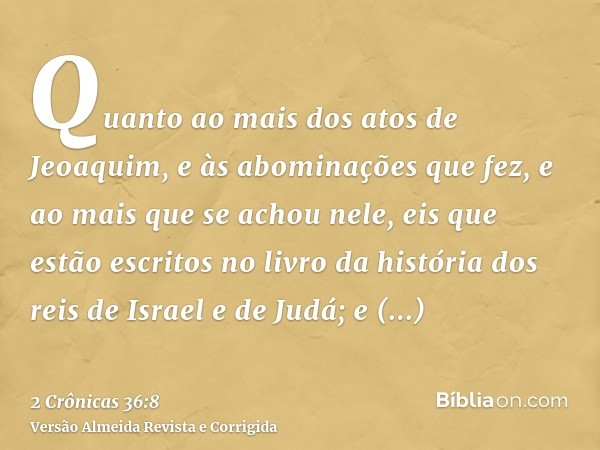 Quanto ao mais dos atos de Jeoaquim, e às abominações que fez, e ao mais que se achou nele, eis que estão escritos no livro da história dos reis de Israel e de 