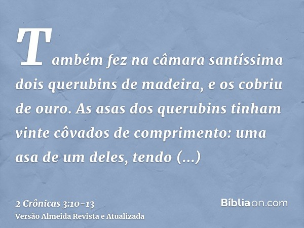 Também fez na câmara santíssima dois querubins de madeira, e os cobriu de ouro.As asas dos querubins tinham vinte côvados de comprimento: uma asa de um deles, t