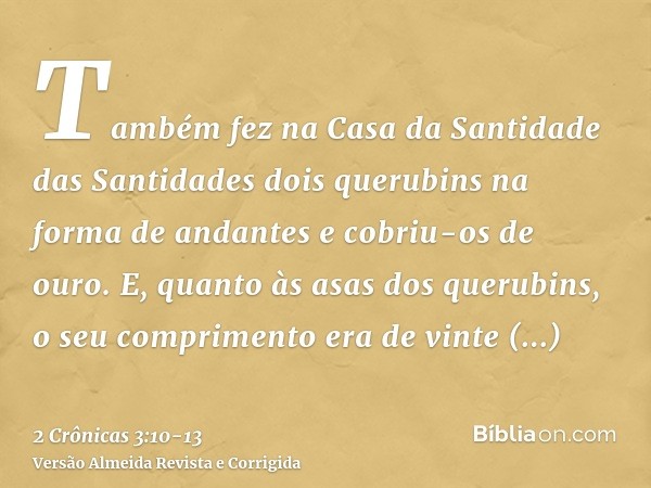 Também fez na Casa da Santidade das Santidades dois querubins na forma de andantes e cobriu-os de ouro.E, quanto às asas dos querubins, o seu comprimento era de