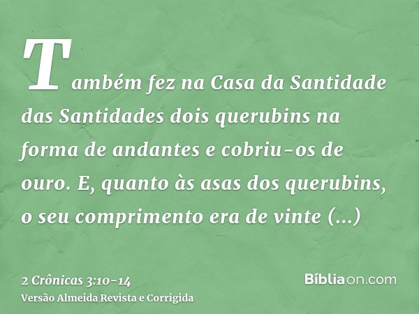 Também fez na Casa da Santidade das Santidades dois querubins na forma de andantes e cobriu-os de ouro.E, quanto às asas dos querubins, o seu comprimento era de