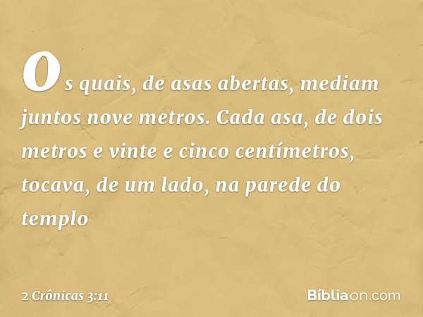 os quais, de asas abertas, mediam juntos nove metros. Cada asa, de dois metros e vinte e cinco cen­tímetros, tocava, de um lado, na parede do templo -- 2 Crônic