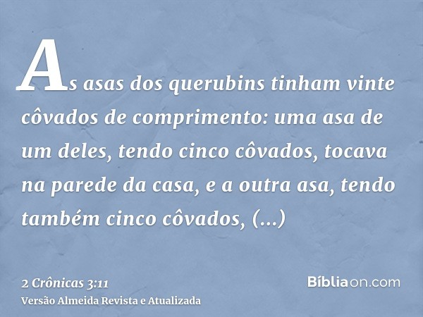 As asas dos querubins tinham vinte côvados de comprimento: uma asa de um deles, tendo cinco côvados, tocava na parede da casa, e a outra asa, tendo também cinco