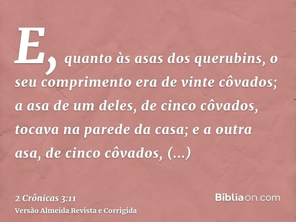 E, quanto às asas dos querubins, o seu comprimento era de vinte côvados; a asa de um deles, de cinco côvados, tocava na parede da casa; e a outra asa, de cinco 