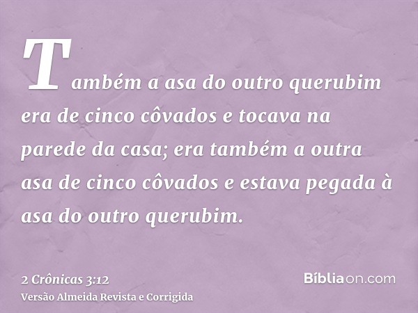 Também a asa do outro querubim era de cinco côvados e tocava na parede da casa; era também a outra asa de cinco côvados e estava pegada à asa do outro querubim.