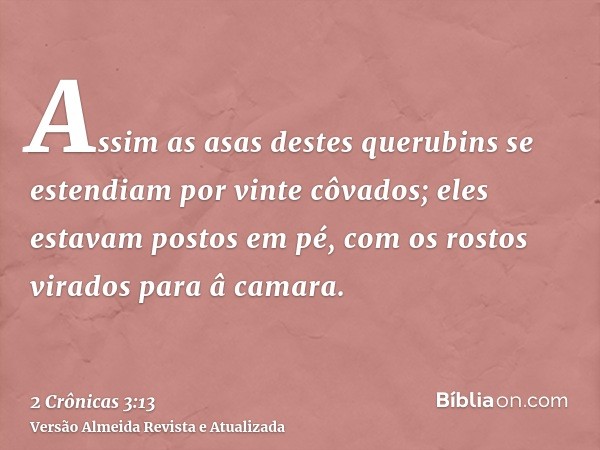 Assim as asas destes querubins se estendiam por vinte côvados; eles estavam postos em pé, com os rostos virados para â camara.