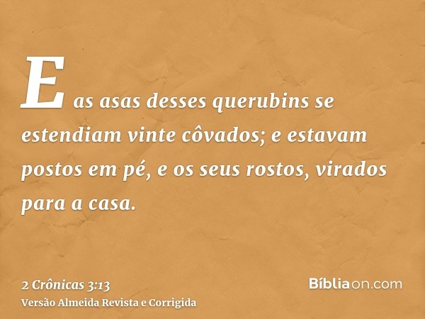E as asas desses querubins se estendiam vinte côvados; e estavam postos em pé, e os seus rostos, virados para a casa.