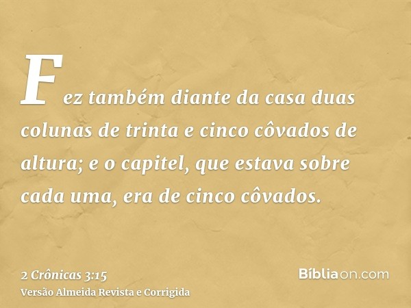 Fez também diante da casa duas colunas de trinta e cinco côvados de altura; e o capitel, que estava sobre cada uma, era de cinco côvados.