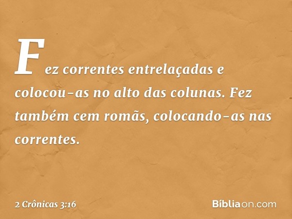 Fez correntes entrelaçadas e colocou-as no alto das colunas. Fez também cem romãs, colocando-as nas correntes. -- 2 Crônicas 3:16