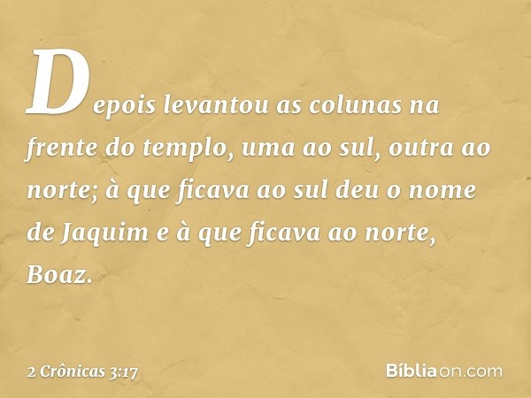 Depois levantou as colunas na frente do templo, uma ao sul, outra ao norte; à que ficava ao sul deu o nome de Jaquim e à que ficava ao norte, Boaz. -- 2 Crônica