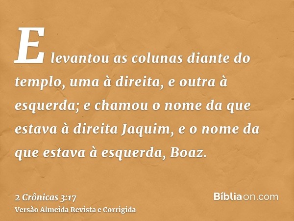 E levantou as colunas diante do templo, uma à direita, e outra à esquerda; e chamou o nome da que estava à direita Jaquim, e o nome da que estava à esquerda, Bo