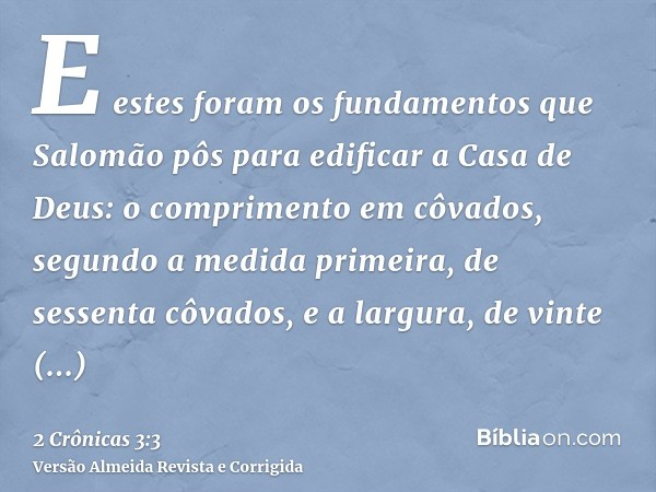 E estes foram os fundamentos que Salomão pôs para edificar a Casa de Deus: o comprimento em côvados, segundo a medida primeira, de sessenta côvados, e a largura