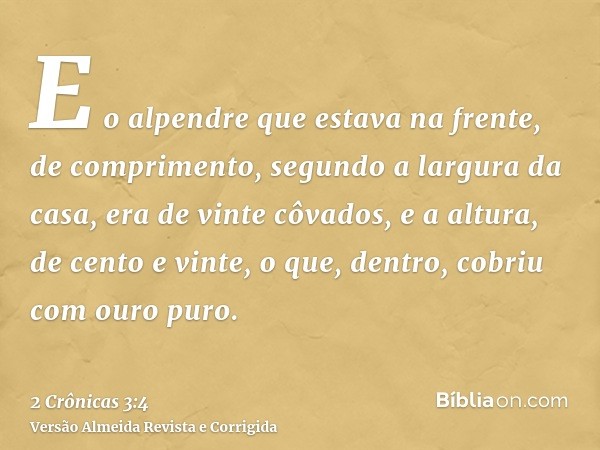 E o alpendre que estava na frente, de comprimento, segundo a largura da casa, era de vinte côvados, e a altura, de cento e vinte, o que, dentro, cobriu com ouro