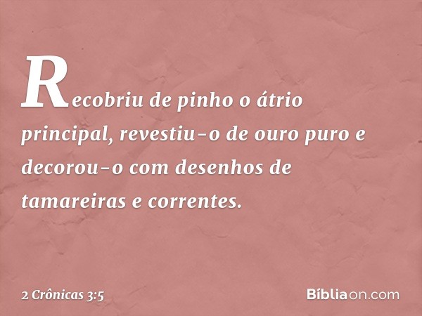 Recobriu de pinho o átrio principal, revestiu-o de ouro puro e decorou-o com desenhos de tamareiras e correntes. -- 2 Crônicas 3:5